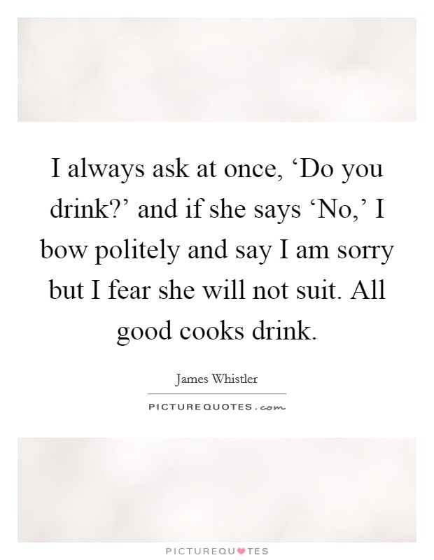 I always ask at once, ‘Do you drink?' and if she says ‘No,' I bow politely and say I am sorry but I fear she will not suit. All good cooks drink Picture Quote #1
