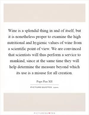 Wine is a splendid thing in and of itself, but it is nonetheless proper to examine the high nutritional and hygienic values of wine from a scientific point of view. We are convinced that scientists will thus perform a service to mankind, since at the same time they will help determine the measure beyond which its use is a misuse for all creation Picture Quote #1