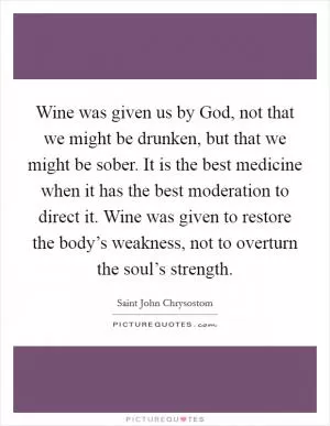 Wine was given us by God, not that we might be drunken, but that we might be sober. It is the best medicine when it has the best moderation to direct it. Wine was given to restore the body’s weakness, not to overturn the soul’s strength Picture Quote #1