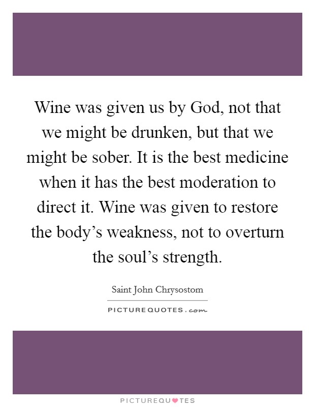 Wine was given us by God, not that we might be drunken, but that we might be sober. It is the best medicine when it has the best moderation to direct it. Wine was given to restore the body's weakness, not to overturn the soul's strength Picture Quote #1