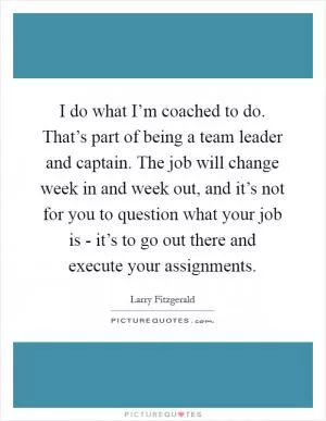 I do what I’m coached to do. That’s part of being a team leader and captain. The job will change week in and week out, and it’s not for you to question what your job is - it’s to go out there and execute your assignments Picture Quote #1