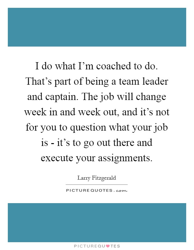 I do what I'm coached to do. That's part of being a team leader and captain. The job will change week in and week out, and it's not for you to question what your job is - it's to go out there and execute your assignments Picture Quote #1