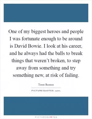 One of my biggest heroes and people I was fortunate enough to be around is David Bowie. I look at his career, and he always had the balls to break things that weren’t broken, to step away from something and try something new, at risk of failing Picture Quote #1