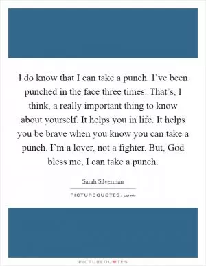 I do know that I can take a punch. I’ve been punched in the face three times. That’s, I think, a really important thing to know about yourself. It helps you in life. It helps you be brave when you know you can take a punch. I’m a lover, not a fighter. But, God bless me, I can take a punch Picture Quote #1