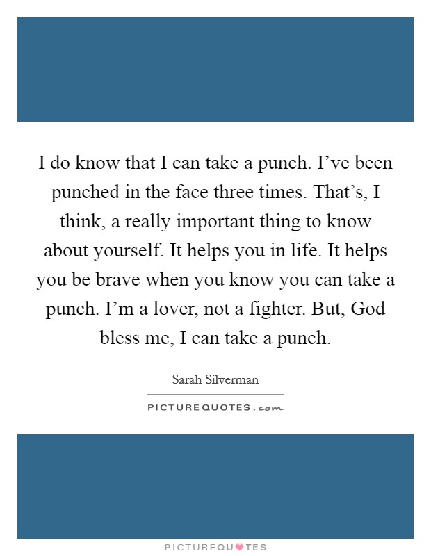 I do know that I can take a punch. I've been punched in the face three times. That's, I think, a really important thing to know about yourself. It helps you in life. It helps you be brave when you know you can take a punch. I'm a lover, not a fighter. But, God bless me, I can take a punch Picture Quote #1