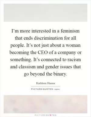 I’m more interested in a feminism that ends discrimination for all people. It’s not just about a woman becoming the CEO of a company or something. It’s connected to racism and classism and gender issues that go beyond the binary Picture Quote #1
