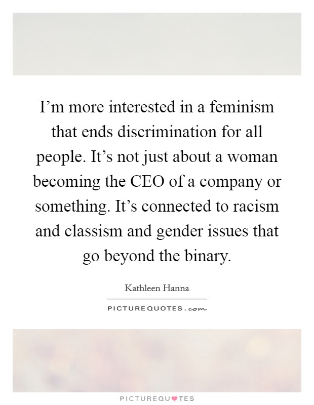 I'm more interested in a feminism that ends discrimination for all people. It's not just about a woman becoming the CEO of a company or something. It's connected to racism and classism and gender issues that go beyond the binary Picture Quote #1