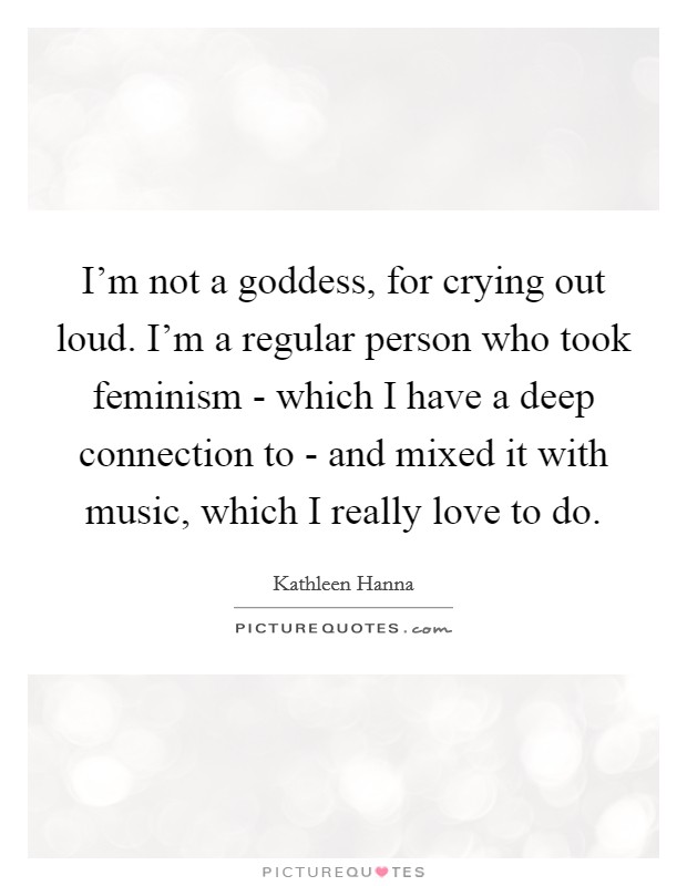 I'm not a goddess, for crying out loud. I'm a regular person who took feminism - which I have a deep connection to - and mixed it with music, which I really love to do Picture Quote #1