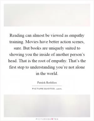 Reading can almost be viewed as empathy training. Movies have better action scenes, sure. But books are uniquely suited to showing you the inside of another person’s head. That is the root of empathy. That’s the first step to understanding you’re not alone in the world Picture Quote #1