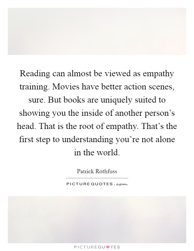 Reading can almost be viewed as empathy training. Movies have better action scenes, sure. But books are uniquely suited to showing you the inside of another person's head. That is the root of empathy. That's the first step to understanding you're not alone in the world Picture Quote #1
