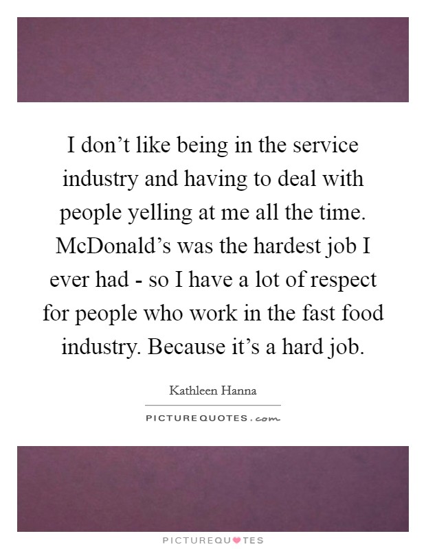 I don't like being in the service industry and having to deal with people yelling at me all the time. McDonald's was the hardest job I ever had - so I have a lot of respect for people who work in the fast food industry. Because it's a hard job Picture Quote #1