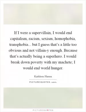 If I were a supervillain, I would end capitalism, racism, sexism, homophobia, transphobia... but I guess that’s a little too obvious and not villain-y enough. Because that’s actually being a superhero. I would break down poverty with my machete; I would end world hunger Picture Quote #1