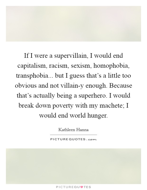If I were a supervillain, I would end capitalism, racism, sexism, homophobia, transphobia... but I guess that’s a little too obvious and not villain-y enough. Because that’s actually being a superhero. I would break down poverty with my machete; I would end world hunger Picture Quote #1