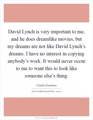 David Lynch is very important to me, and he does dreamlike movies, but my dreams are not like David Lynch’s dreams. I have no interest in copying anybody’s work. It would never occur to me to want this to look like someone else’s thing Picture Quote #1