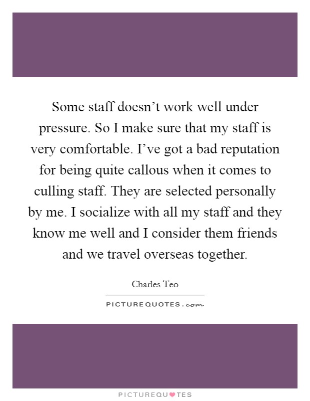 Some staff doesn't work well under pressure. So I make sure that my staff is very comfortable. I've got a bad reputation for being quite callous when it comes to culling staff. They are selected personally by me. I socialize with all my staff and they know me well and I consider them friends and we travel overseas together Picture Quote #1