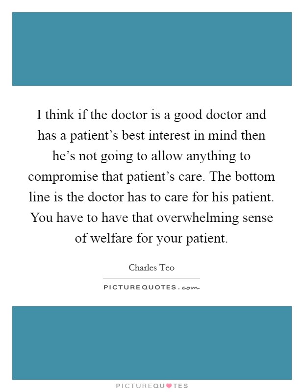 I think if the doctor is a good doctor and has a patient's best interest in mind then he's not going to allow anything to compromise that patient's care. The bottom line is the doctor has to care for his patient. You have to have that overwhelming sense of welfare for your patient Picture Quote #1