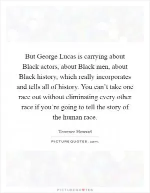 But George Lucas is carrying about Black actors, about Black men, about Black history, which really incorporates and tells all of history. You can’t take one race out without eliminating every other race if you’re going to tell the story of the human race Picture Quote #1