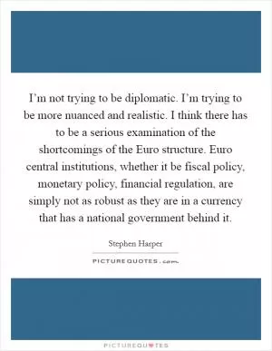 I’m not trying to be diplomatic. I’m trying to be more nuanced and realistic. I think there has to be a serious examination of the shortcomings of the Euro structure. Euro central institutions, whether it be fiscal policy, monetary policy, financial regulation, are simply not as robust as they are in a currency that has a national government behind it Picture Quote #1
