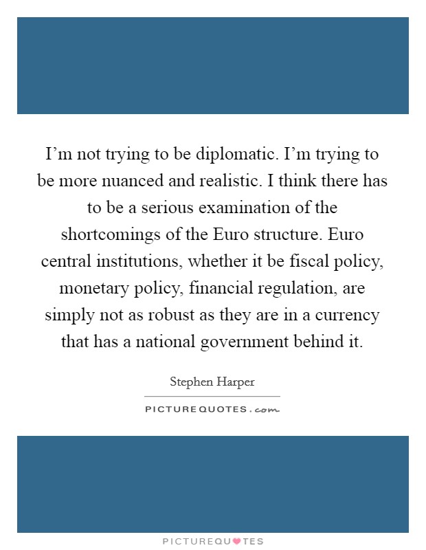 I'm not trying to be diplomatic. I'm trying to be more nuanced and realistic. I think there has to be a serious examination of the shortcomings of the Euro structure. Euro central institutions, whether it be fiscal policy, monetary policy, financial regulation, are simply not as robust as they are in a currency that has a national government behind it Picture Quote #1