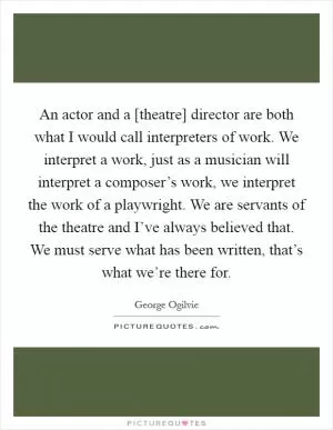 An actor and a [theatre] director are both what I would call interpreters of work. We interpret a work, just as a musician will interpret a composer’s work, we interpret the work of a playwright. We are servants of the theatre and I’ve always believed that. We must serve what has been written, that’s what we’re there for Picture Quote #1