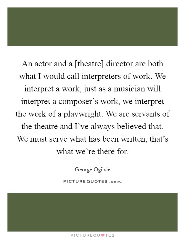 An actor and a [theatre] director are both what I would call interpreters of work. We interpret a work, just as a musician will interpret a composer's work, we interpret the work of a playwright. We are servants of the theatre and I've always believed that. We must serve what has been written, that's what we're there for Picture Quote #1