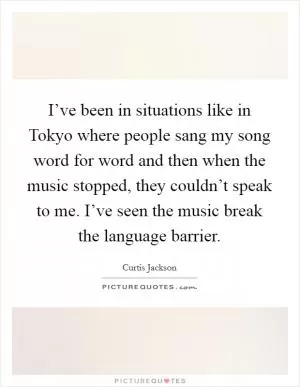 I’ve been in situations like in Tokyo where people sang my song word for word and then when the music stopped, they couldn’t speak to me. I’ve seen the music break the language barrier Picture Quote #1