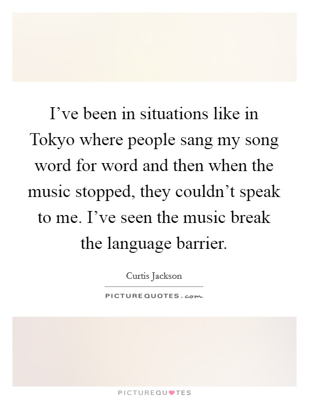 I've been in situations like in Tokyo where people sang my song word for word and then when the music stopped, they couldn't speak to me. I've seen the music break the language barrier Picture Quote #1