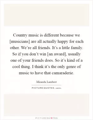 Country music is different because we [musicians] are all actually happy for each other. We’re all friends. It’s a little family. So if you don’t win [an award], usually one of your friends does. So it’s kind of a cool thing. I think it’s the only genre of music to have that camaraderie Picture Quote #1