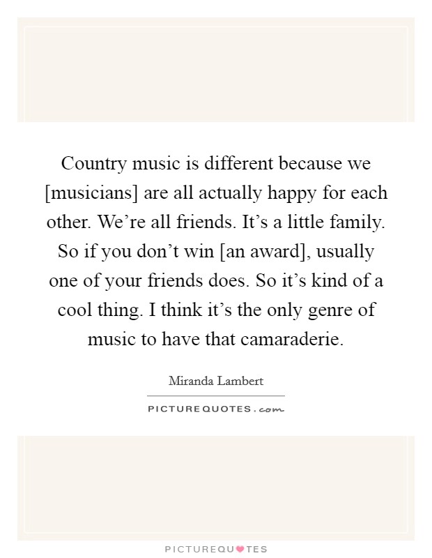 Country music is different because we [musicians] are all actually happy for each other. We're all friends. It's a little family. So if you don't win [an award], usually one of your friends does. So it's kind of a cool thing. I think it's the only genre of music to have that camaraderie Picture Quote #1