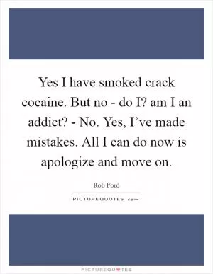 Yes I have smoked crack cocaine. But no - do I? am I an addict? - No. Yes, I’ve made mistakes. All I can do now is apologize and move on Picture Quote #1