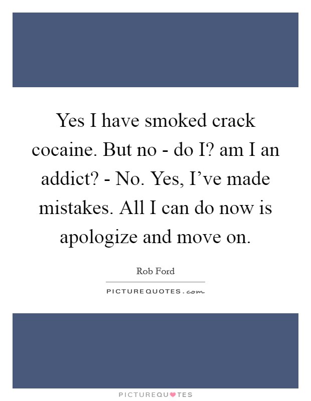 Yes I have smoked crack cocaine. But no - do I? am I an addict? - No. Yes, I've made mistakes. All I can do now is apologize and move on Picture Quote #1