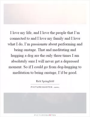 I love my life, and I love the people that I’m connected to and I love my family and I love what I do, I’m passionate about performing and being onstage. That and meditating and hugging a dog are the only three times I am absolutely sure I will never get a depressed moment. So if I could go from dog-hugging to meditation to being onstage, I’d be good Picture Quote #1