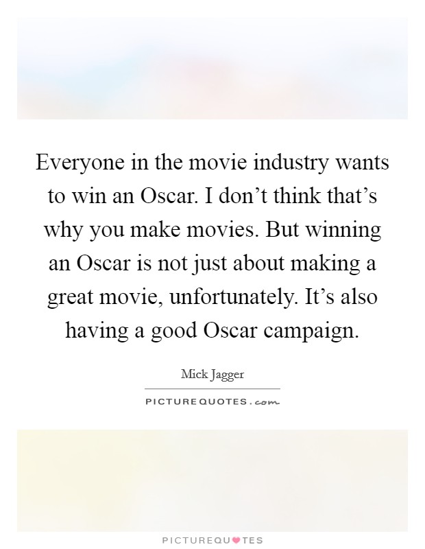 Everyone in the movie industry wants to win an Oscar. I don't think that's why you make movies. But winning an Oscar is not just about making a great movie, unfortunately. It's also having a good Oscar campaign Picture Quote #1