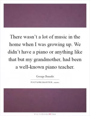 There wasn’t a lot of music in the home when I was growing up. We didn’t have a piano or anything like that but my grandmother, had been a well-known piano teacher Picture Quote #1
