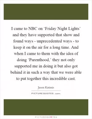 I came to NBC on ‘Friday Night Lights’ and they have supported that show and found ways - unprecedented ways - to keep it on the air for a long time. And when I came to them with the idea of doing ‘Parenthood,’ they not only supported me in doing it but also got behind it in such a way that we were able to put together this incredible cast Picture Quote #1