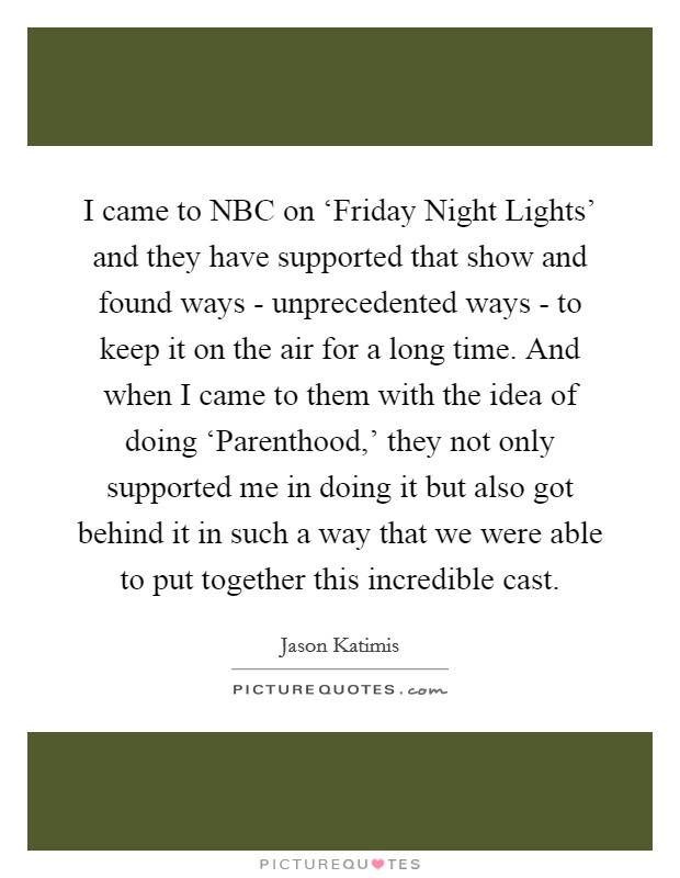 I came to NBC on ‘Friday Night Lights' and they have supported that show and found ways - unprecedented ways - to keep it on the air for a long time. And when I came to them with the idea of doing ‘Parenthood,' they not only supported me in doing it but also got behind it in such a way that we were able to put together this incredible cast Picture Quote #1
