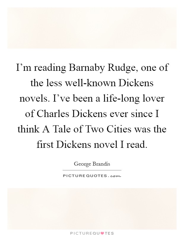 I'm reading Barnaby Rudge, one of the less well-known Dickens novels. I've been a life-long lover of Charles Dickens ever since I think A Tale of Two Cities was the first Dickens novel I read Picture Quote #1