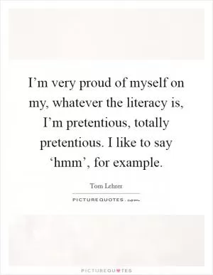 I’m very proud of myself on my, whatever the literacy is, I’m pretentious, totally pretentious. I like to say ‘hmm’, for example Picture Quote #1