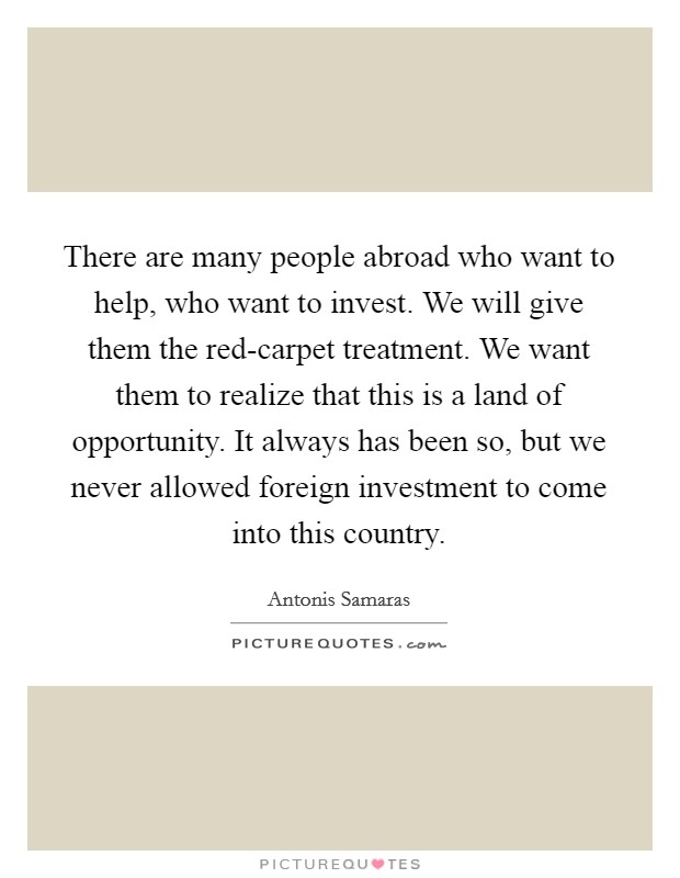 There are many people abroad who want to help, who want to invest. We will give them the red-carpet treatment. We want them to realize that this is a land of opportunity. It always has been so, but we never allowed foreign investment to come into this country Picture Quote #1