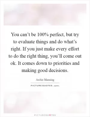 You can’t be 100% perfect, but try to evaluate things and do what’s right. If you just make every effort to do the right thing, you’ll come out ok. It comes down to priorities and making good decisions Picture Quote #1