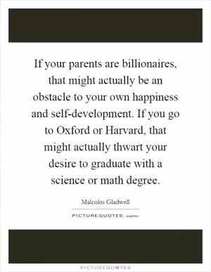If your parents are billionaires, that might actually be an obstacle to your own happiness and self-development. If you go to Oxford or Harvard, that might actually thwart your desire to graduate with a science or math degree Picture Quote #1