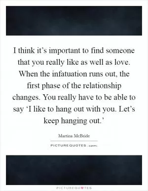 I think it’s important to find someone that you really like as well as love. When the infatuation runs out, the first phase of the relationship changes. You really have to be able to say ‘I like to hang out with you. Let’s keep hanging out.’ Picture Quote #1