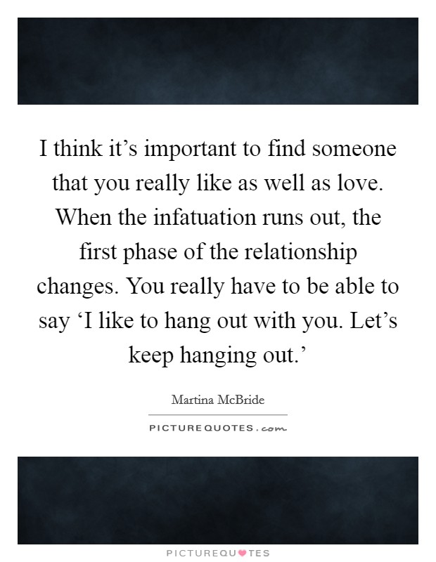 I think it's important to find someone that you really like as well as love. When the infatuation runs out, the first phase of the relationship changes. You really have to be able to say ‘I like to hang out with you. Let's keep hanging out.' Picture Quote #1