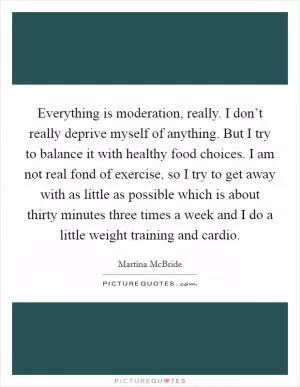 Everything is moderation, really. I don’t really deprive myself of anything. But I try to balance it with healthy food choices. I am not real fond of exercise, so I try to get away with as little as possible which is about thirty minutes three times a week and I do a little weight training and cardio Picture Quote #1