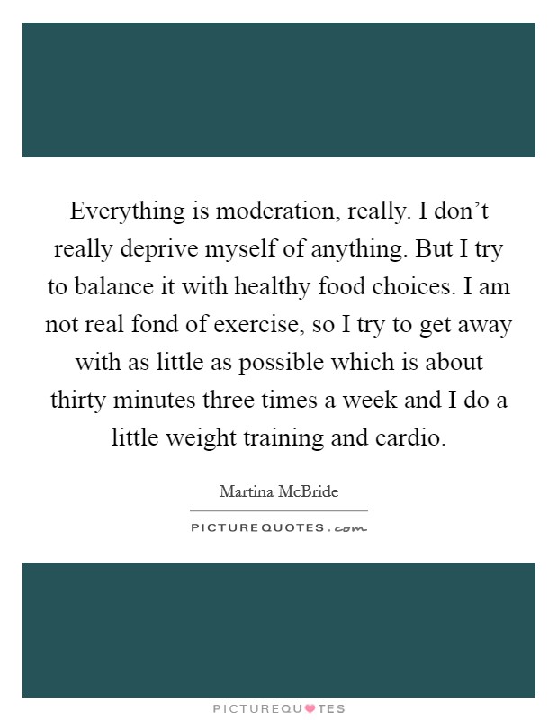 Everything is moderation, really. I don't really deprive myself of anything. But I try to balance it with healthy food choices. I am not real fond of exercise, so I try to get away with as little as possible which is about thirty minutes three times a week and I do a little weight training and cardio Picture Quote #1
