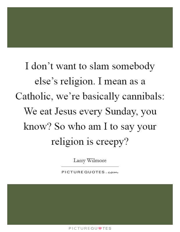 I don't want to slam somebody else's religion. I mean as a Catholic, we're basically cannibals: We eat Jesus every Sunday, you know? So who am I to say your religion is creepy? Picture Quote #1