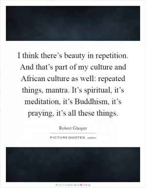 I think there’s beauty in repetition. And that’s part of my culture and African culture as well: repeated things, mantra. It’s spiritual, it’s meditation, it’s Buddhism, it’s praying, it’s all these things Picture Quote #1