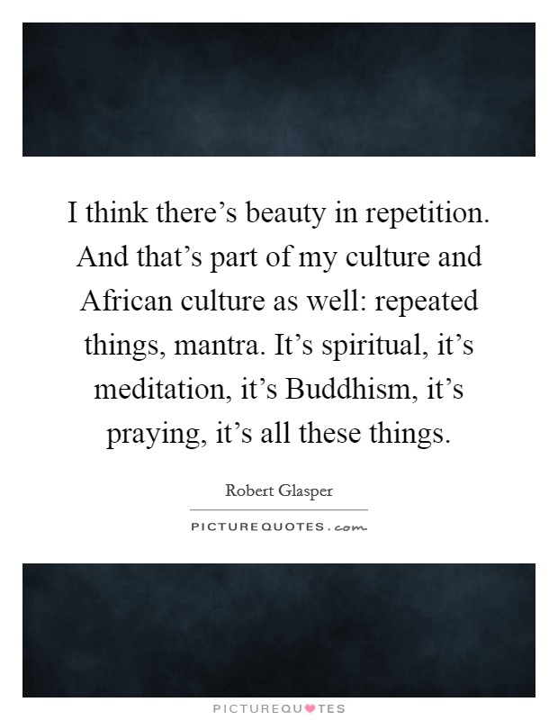 I think there's beauty in repetition. And that's part of my culture and African culture as well: repeated things, mantra. It's spiritual, it's meditation, it's Buddhism, it's praying, it's all these things Picture Quote #1