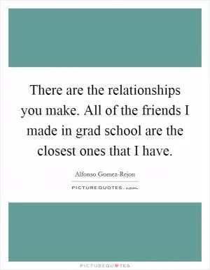 There are the relationships you make. All of the friends I made in grad school are the closest ones that I have Picture Quote #1