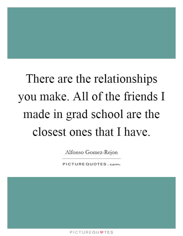There are the relationships you make. All of the friends I made in grad school are the closest ones that I have Picture Quote #1